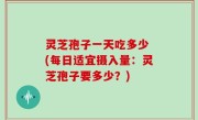 灵芝孢子一天吃多少 (每日适宜摄入量：灵芝孢子要多少？)