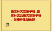 孢芝林灵芝孢子粉_孢芝林高品质灵芝孢子粉，健康养生新选择
