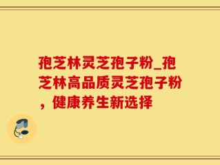 孢芝林灵芝孢子粉_孢芝林高品质灵芝孢子粉，健康养生新选择