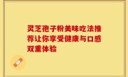 灵芝孢子粉美味吃法推荐让你享受健康与口感双重体验