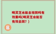 喝灵芝水能去祛斑吗有效果吗(喝灵芝水能否有效去斑？)