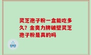 灵芝孢子粉一盒能吃多久？金奥力牌破壁灵芝孢子粉是真的吗