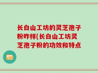 长白山工坊的灵芝孢子粉咋样(长白山工坊灵芝孢子粉的功效和特点