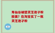 寿仙谷破壁灵芝孢子粉胶囊？在淘宝买了一瓶灵芝孢孑粉