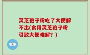 灵芝孢子粉吃了大便解不出(食用灵芝孢子粉引致大便难解？)