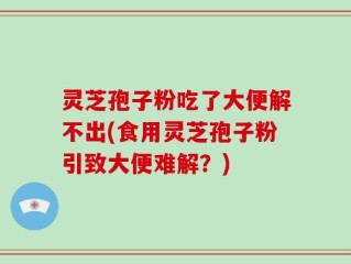 灵芝孢子粉吃了大便解不出(食用灵芝孢子粉引致大便难解？)
