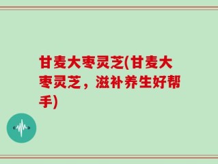 甘麦大枣灵芝(甘麦大枣灵芝，滋补养生好帮手)