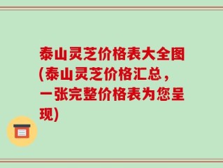 泰山灵芝价格表大全图(泰山灵芝价格汇总，一张完整价格表为您呈现)