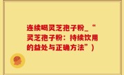 连续喝灵芝孢子粉_“灵芝孢子粉：持续饮用的益处与正确方法”)