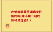 吃虾能喝灵芝酒嘛女性能吃吗(能不能一起吃虾和灵芝酒？)