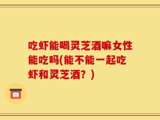 吃虾能喝灵芝酒嘛女性能吃吗(能不能一起吃虾和灵芝酒？)