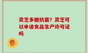 灵芝多糖抗菌？灵芝可以申请食品生产许可证吗
