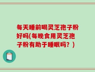 每天睡前喝灵芝孢子粉好吗(每晚食用灵芝孢子粉有助于睡眠吗？)