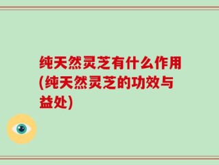 纯天然灵芝有什么作用(纯天然灵芝的功效与益处)