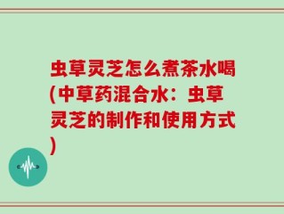 虫草灵芝怎么煮茶水喝(中草药混合水：虫草灵芝的制作和使用方式)