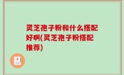 灵芝孢子粉和什么搭配好啊(灵芝孢子粉搭配推荐)