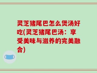 灵芝猪尾巴怎么煲汤好吃(灵芝猪尾巴汤：享受美味与滋养的完美融合)