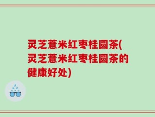 灵芝薏米红枣桂圆茶(灵芝薏米红枣桂圆茶的健康好处)