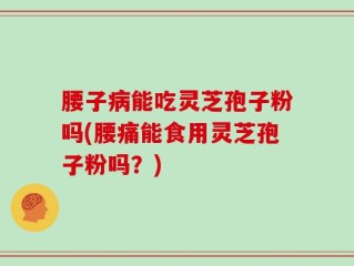 腰子病能吃灵芝孢子粉吗(腰痛能食用灵芝孢子粉吗？)