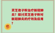 灵芝孢子粉治疗新冠肺炎？探讨灵芝孢子粉对新冠肺炎的疗效及应用？