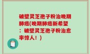 破壁灵芝孢子粉治晚期肺癌(晚期肺癌新希望：破壁灵芝孢子粉治愈率惊人！)