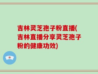吉林灵芝孢子粉直播(吉林直播分享灵芝孢子粉的健康功效)