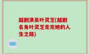 越剧演员叶灵芝(越剧名角叶灵芝走完她的人生之路)