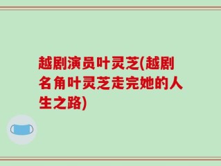 越剧演员叶灵芝(越剧名角叶灵芝走完她的人生之路)