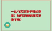 一盐勺灵芝孢子粉的剂量？如何正确使用灵芝孢子粉？