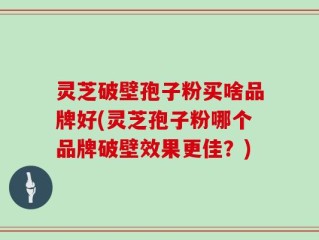 灵芝破壁孢子粉买啥品牌好(灵芝孢子粉哪个品牌破壁效果更佳？)