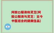 阿胶口服液和灵芝(阿胶口服液与灵芝：古今中医结合的健康佳品)
