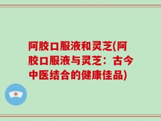 阿胶口服液和灵芝(阿胶口服液与灵芝：古今中医结合的健康佳品)