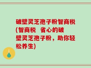 破壁灵芝孢子粉智商税(智商税  省心的破壁灵芝孢子粉，助你轻松养生)