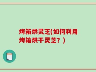 烤箱烘灵芝(如何利用烤箱烘干灵芝？)
