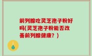前列腺吃灵芝孢子粉好吗(灵芝孢子粉能否改善前列腺健康？)