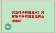 灵芝孢子粉用温水？灵芝孢子粉可用高温开水冲泡吗