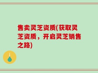 售卖灵芝资质(获取灵芝资质，开启灵芝销售之路)