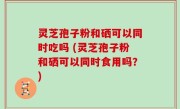 灵芝孢子粉和硒可以同时吃吗 (灵芝孢子粉和硒可以同时食用吗？)