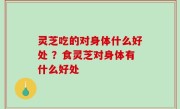 灵芝吃的对身体什么好处 ？食灵芝对身体有什么好处