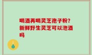 喝酒再喝灵芝孢子粉？新鲜野生灵芝可以泡酒吗
