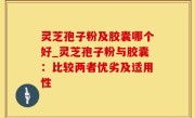 灵芝孢子粉及胶囊哪个好_灵芝孢子粉与胶囊：比较两者优劣及适用性