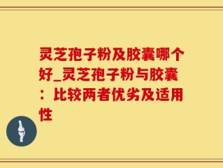 灵芝孢子粉及胶囊哪个好_灵芝孢子粉与胶囊：比较两者优劣及适用性