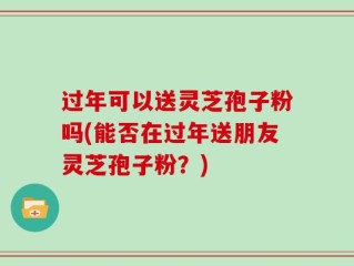 过年可以送灵芝孢子粉吗(能否在过年送朋友灵芝孢子粉？)
