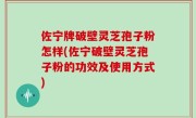 佐宁牌破壁灵芝孢子粉怎样(佐宁破壁灵芝孢子粉的功效及使用方式)