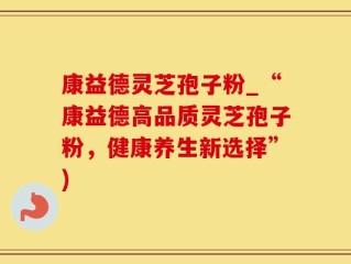康益德灵芝孢子粉_“康益德高品质灵芝孢子粉，健康养生新选择”)