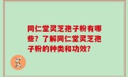 同仁堂灵芝孢子粉有哪些？了解同仁堂灵芝孢子粉的种类和功效？
