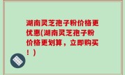 湖南灵芝孢子粉价格更优惠(湖南灵芝孢子粉价格更划算，立即购买！)