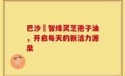巴沙恵智缘灵芝孢子油，开启每天的新活力源泉