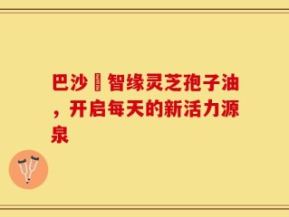 巴沙恵智缘灵芝孢子油，开启每天的新活力源泉