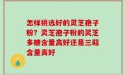 怎样挑选好的灵芝孢子粉？灵芝孢子粉的灵芝多糖含量高好还是三萜含量高好
